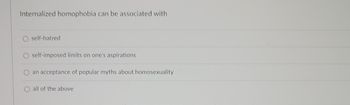 Internalized homophobia can be associated with
self-hatred
self-imposed limits on one's aspirations
an acceptance of popular myths about homosexuality
O all of the above