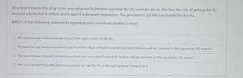 At a recent trip to the drug store, your pharmacist informs you that the flu vaccines are in. You fear the risk of getting the flu
because you've had it before and it wasn't a pleasant experience. You proceed to get the vaccinated for the flu.
Which of the following statements regarding your recent vaccination is true?
O The vaccine you received protects you from every strain of the flu.
O The vaccine you received protects you from the strain of bacteria which scientists believe will be common in the upcoming "flu season".
O The vaccine you received protects you from the virus which scientists believe will be common in the upcoming "flu season".
O The vaccine won't be effective because you've had the flu in the past and are immune to it.