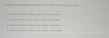 **Question:**

In terms of transmitting sound, which of the below are in the correct order?

**Options:**

1. Tympanic membrane — malleus — stapes — incus — oval window
2. Tympanic membrane — incus — stapes — malleus — oval window
3. Tympanic membrane — malleus — incus — stapes — oval window
4. Tympanic membrane — malleus — incus — stapes — round window