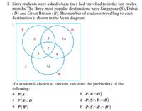 3 Sixty students were asked where they had travelled to in the last twelve
months. The three most popular destinations were Singapore (S), Dubai
(D) and Great Britain (B). The number of students travelling to each
destination is shown in the Venn diagram:
18
3
14
2
5
4
12
B
If a student is chosen at random, calculate the probability of the
following:
a P(S)
C P(SUD)
e P(B')
b P(BnD)
d P(SNDOB)
f P(SoBnD')
2.
