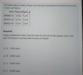 The sales data (in units) of book store has been extracted for the three terms over
3 years as follows;
Term-1 Term-2Term-3
20204500 3,000 1,200
2021 6,000 4,200 2,400
20227,800 5,400 3,600
Required:
Using multiplicative index, forecast sales for term-III (to the nearest 100) of the
year 2023 given an annual sales forecast of 18,000
OA. 3,100 units
B. 3,500 units
OC. 3,300 units
OD. 3,400 units