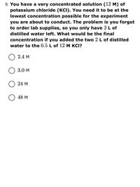 6. You have a very concentrated solution (12 M) of
potassium chloride (KCI). You need it to be at the
lowest concentration possible for the experiment
you are about to conduct. The problem is you forgot
to order lab supplies, so you only have 2 L of
distilled water left. What would be the final
concentration if you added the two 2 L of distilled
water to the 0.5 L of 12 M KCI?
2.4 М
3.0 М
24 м
48 М
