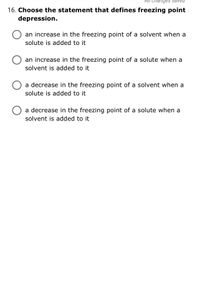 16. Choose the statement that defines freezing point
depression.
an increase in the freezing point of a solvent when a
solute is added to it
an increase in the freezing point of a solute when a
solvent is added to it
a decrease in the freezing point of a solvent when a
solute is added to it
a decrease in the freezing point of a solute when a
solvent is added to it
