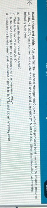 K
Bond prices and yields Assume that the Financial Management Corporation's $1,000-par-value bond has a 5.600% coupon, matures
on May 15, 2027, has a current price quote of 112.442 and a yield to maturity (YTM) of 4.418%. Given this information, answer the
following questions:
a. What was the dollar price of the bond?
b. What is the bond's current yield?
c. Is the bond selling at par, at a discount, or at a premium? Why?
d. Compare the bond's current yield calculated in part b to its YTM and explain why they differ.