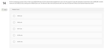 14
02:39:21
Arvin's is analyzing a project with an initial cost of $212,000 that would be depreciated straight-line to zero over the project's 3-year life. Estimates include fixed costs of $48,280, variable
costs per unit of $13.12, and a selling price of $26.50 per unit. The discount rate is set at 16 percent with a tax rate of 35 percent. What is the financial break-even point?
Multiple Choice
11,199 units
11,618 units
10,117 units
10,749 units
13,067 units