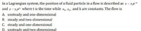 In a Lagrangian system, the position of a fluid particle in a flow is described as x = x,e
and y = Y,e where t is the time while Xar Yor and k are constants. The flow is
A. unsteady and one-dimensional
B. steady and two-dimensional
C. steady and one-dimensional
D. unsteady and two-dimensional
