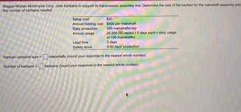 Maggie Moylan Motorcycle Corp. uses kanbans to support its transmission assembly line. Determine the size of the kanban for the mainshaft assembly and
the number of kanbans needed.
Setup cost
Annual holding cost
Daily production
Annual usage
$20
$400 per mainshaft
300 mainshafts/day
25,000 (50 weeks x 5 days each x daily usage
of 100 mainshafts)
5 days
0.50 days' production
Kanban container size=mainshafts (round your response to the nearest whole number).
Number of kanbans = kanbans (round your response to the nearest whole number).
Lead time
Safety stock