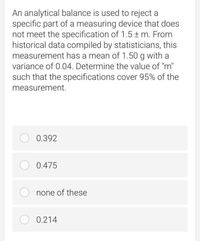 An analytical balance is used to reject a
specific part of a measuring device that does
not meet the specification of 1.5 ± m. From
historical data compiled by statisticians, this
measurement has a mean of 1.50 g with a
variance of 0.04. Determine the value of "m"
such that the specifications cover 95% of the
measurement.
O 0.392
O 0.475
none of these
O 0.214
