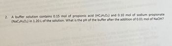 2. A buffer solution contains 0.15 mol of propionic acid (HC3H5O2) and 0.10 mol of sodium propionate
(NaC3H5O2) in 1.20 L of the solution. What is the pH of the buffer after the addition of 0.01 mol of NaOH?