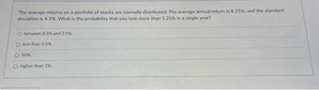 The average returns on a portfolio of stocks are normally distributed. The average annual return is 8.25%, and the standard
deviation is 4,5%. What is the probability that you lose more than 5.25% in a single year?
O between 0.5% and 2.5%
O less than 0.5%
O 50%
O higher than 1%