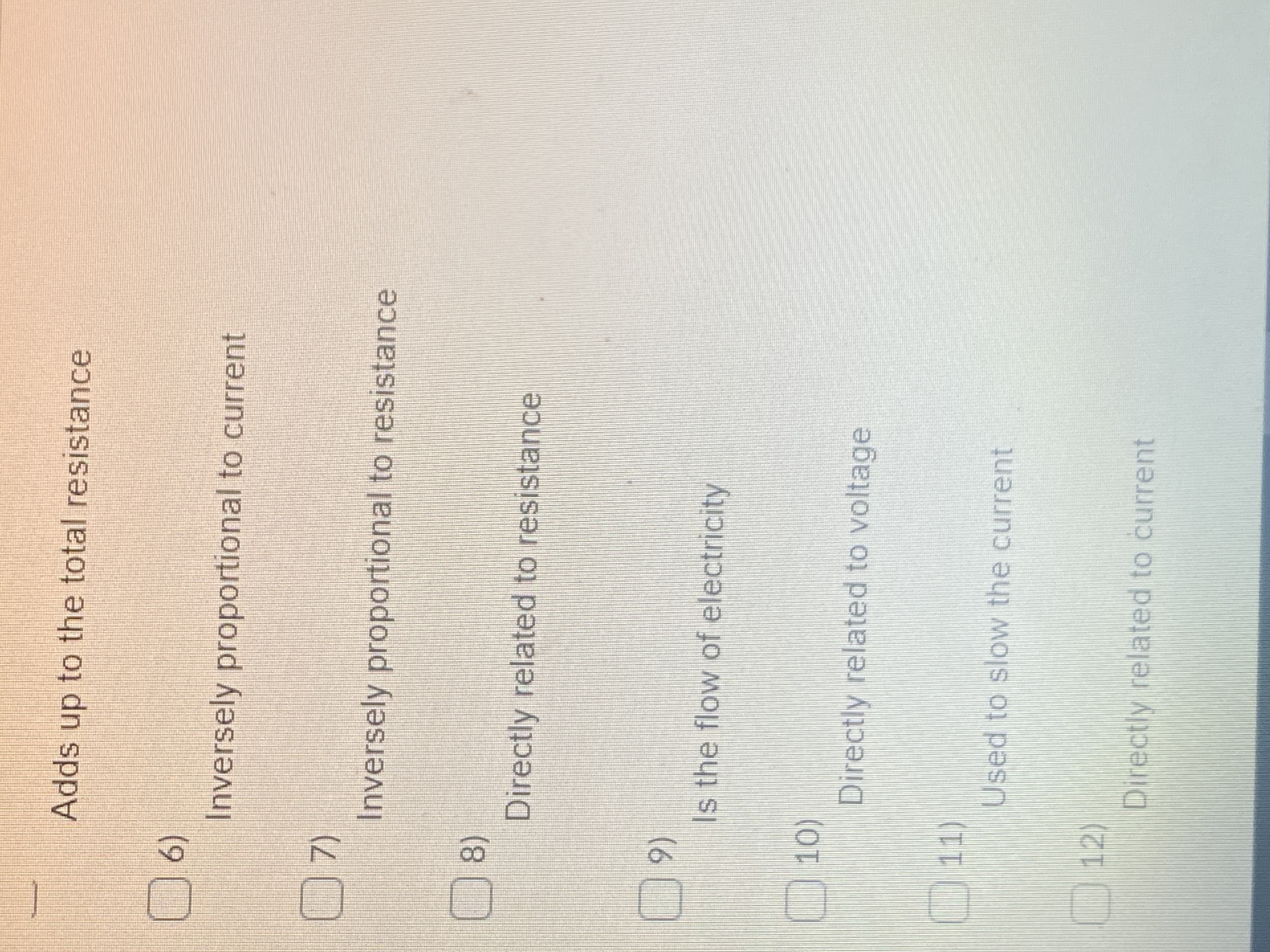 Adds up to the total resistance
(6)
Inversely proportional to current
Inversely proportional to resistance
8)
Directly related to resistance
(6
Is the flow of electricity
10)
Directly related to voltage
11)
Used to slow the current
12)
Directly related to current
