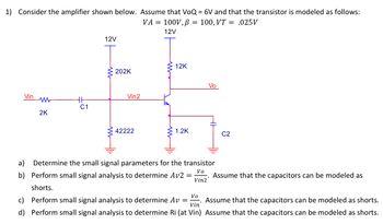 1) Consider the amplifier shown below. Assume that VoQ = 6V and that the transistor is modeled as follows:
VA= 100V, p = 100, VT = .025V
12V
Vin
WW
2K
HH
C1
12V
202K
Vin2
42222
12K
1.2K
Vo
a) Determine the small signal parameters for the transistor
Vo
b) Perform small signal analysis to determine Av2
Vin2
shorts.
=
C2
Assume that the capacitors can be modeled as
Vo
Assume that the capacitors can be modeled as shorts.
Vin
c) Perform small signal analysis to determine Av =
d) Perform small signal analysis to determine Ri (at Vin) Assume that the capacitors can be modeled as shorts.