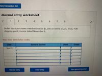 View transaction list
Journal entry worksheet
1
4
Dollar Store purchases merchandise for $1,500 on terms of 2/5, n/30, FOB
shipping point, invoice dated November 1.
Note: Enter debits before credits.
Date
General Journal
Debit
Credit
Nov 01
Record entry
Clear entry
View general journal
