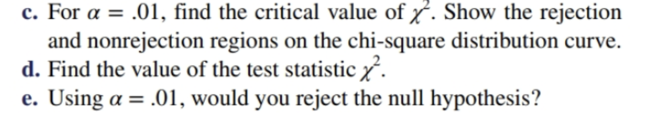 c. For a 01, find the critical value of . Show the rejection
and nonrejection regions on the chi-square distribution curve.
d. Find the value of the test statistic
e. Using a .01, would you reject the null hypothesis?
