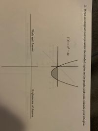 ### Integral Problem Solving

**Problem Statement:**
2. Write an integral that represents the shaded region on the graph, and then evaluate your integral.

**Graph and Function:**
The graph presented depicts a quadratic function, \( f(x) = x^2 - 2x \), which describes a parabola opening upwards.

**Steps and Explanation:**

1. **Identifying the Bounded Region:** 
   The shaded region under the curve of the function \( f(x) = x^2 - 2x \) needs to be determined. To identify the points that bound this region, we observe the points of intersection where the curve crosses the x-axis. 

2. **Finding Intersection Points:**
   Solve \( x^2 - 2x = 0 \).
   \[
   x(x - 2) = 0
   \]
   This gives us \( x = 0 \) and \( x = 2 \).

3. **Setting Up the Integral:**
   The integral will be set up from \( x = 0 \) to \( x = 2 \), which are the points of intersection. The integral that represents the shaded region is:
   \[
   \int_{0}^{2} (x^2 - 2x) \, dx
   \]

4. **Evaluating the Integral:**
   To evaluate the integral:
   \[
   \int (x^2 - 2x) \, dx = \int x^2 \, dx - \int 2x \, dx
   \]
   Compute each term separately:
   \[
   \int x^2 \, dx = \frac{x^3}{3} + C
   \]
   \[
   \int 2x \, dx = x^2 + C
   \]
   Combine and apply the limits from 0 to 2:
   \[
   \left[ \frac{x^3}{3} - x^2 \right]_{0}^{2}
   \]
   Substitute the upper and lower bounds:
   \[
   \left( \frac{2^3}{3} - 2^2 \right) - \left( \frac{0^3}{3} - 0^2 \right)
   \]
   Simplify:
   \[
   \left( \frac{8}{3} - 