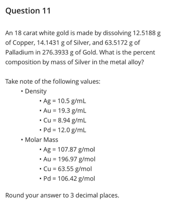 Question 11
An 18 carat white gold is made by dissolving 12.5188 g
of Copper, 14.1431 g of Silver, and 63.5172 g of
Palladium in 276.3933 g of Gold. What is the percent
composition by mass of Silver in the metal alloy?
Take note of the following values:
• Density
●
• Ag = 10.5 g/mL
• Au = 19.3 g/mL
Cu = 8.94 g/mL
• Pd = 12.0 g/mL
●
●
• Molar Mass
• Ag = 107.87 g/mol
Au 196.97 g/mol
=
●
Cu = 63.55 g/mol
• Pd = 106.42 g/mol
Round your answer to 3 decimal places.