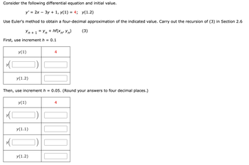 Consider the following differential equation and initial value.
y' = 2x - 3y + 1, y(1) = 4; y(1.2)
Use Euler's method to obtain a four-decimal approximation of the indicated value. Carry out the recursion of (3) in Section 2.6
Yn + 1 = Yn+hf(xn² Yn) (3)
First, use increment h = 0.1
x(
x
y(1)
(1
y(1.2)
Then, use increment h = 0.05. (Round your answers to four decimal places.)
y(1)
y(1.1)
y(1.2)
4
])
4