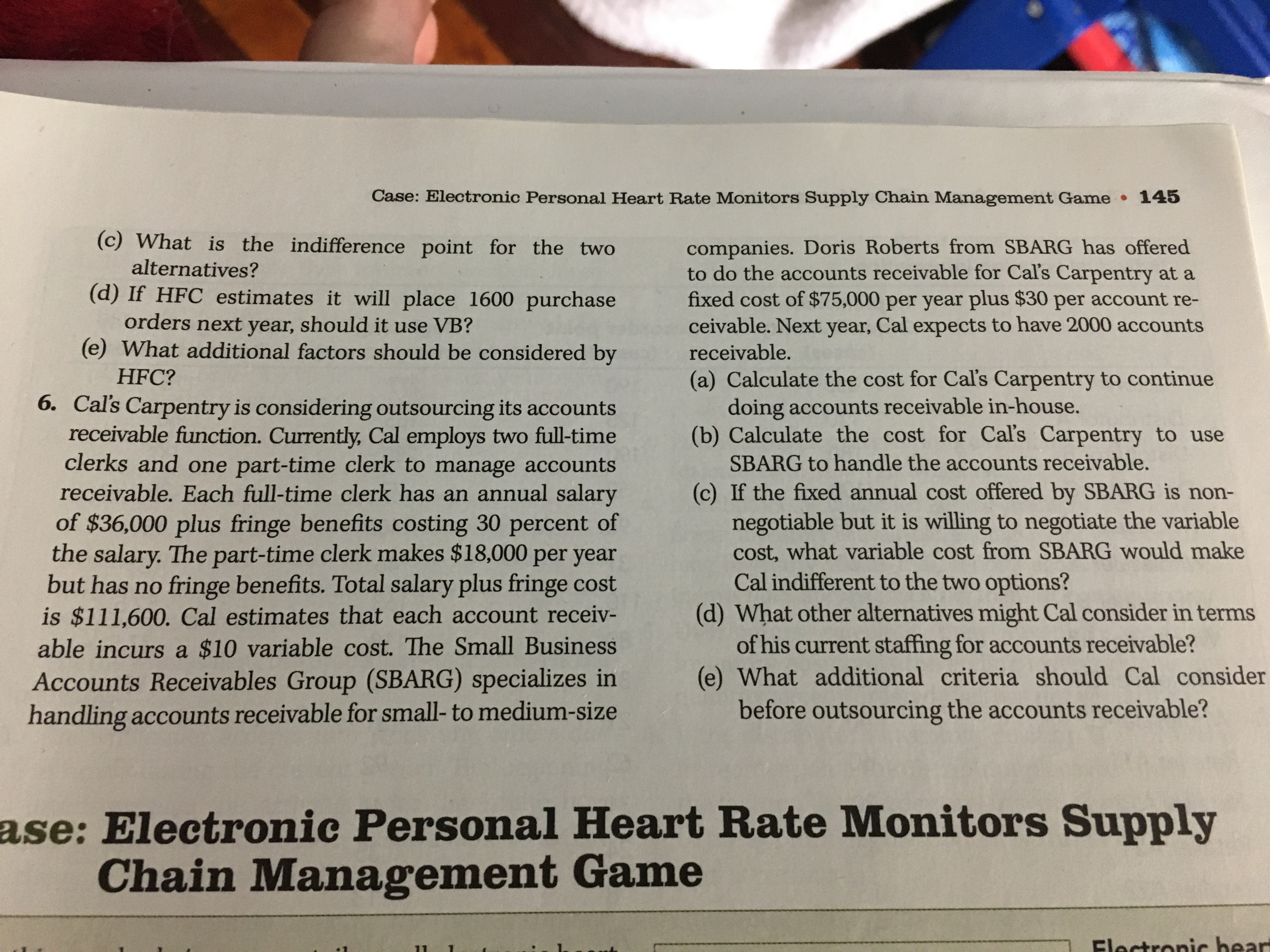 Case: Electronic Personal Heart Rate Monitors Supply Chain Management Game 145
(c) What is the indifference point for the two
companies. Doris Roberts from SBARG has offered
to do the accounts receivable for Cal's Carpentry at a
fixed cost of $75,000 per year plus $30 per account re-
ceivable. Next year, Cal expects to have 2000 accounts
alternatives?
(d) If HFC estimates it will place 1600 purchase
orders next year, should it use VB?
(e) What additional factors should be considered by
receivable.
HFC?
(a) Calculate the cost for Cal's Carpentry to continue
doing accounts receivable in-house.
(b) Calculate the cost for Cal's Carpentry to use
6. Cal's Carpentry is considering outsourcing its accounts
receivable function. Currently, Cal employs two full-time
clerks and one part-time clerk to manage accounts
receivable. Each full-time clerk has an annual salary
of $36,000 plus fringe benefits costing 30 percent of
the salary. The part-time clerk makes $18,000 per year
but has no fringe benefits. Total salary plus fringe cost
is $111,600. Cal estimates that each account receiv-
able incurs a $10 variable cost. The Small Business
SBARG to handle the accounts receivable.
(c) If the fixed annual cost offered by SBARG is non-
negotiable but it is willing to negotiate the variable
cost, what variable cost from SBARG would make
Cal indifferent to the two options?
(d) What other alternatives might Cal consider in terms
of his current staffing for accounts receivable?
(e) What additional criteria should Cal consider
before outsourcing the accounts receivable?
Accounts Receivables Group (SBARG) specializes in
handling accounts receivable for small- to medium-size
ase: Electronic Personal Heart Rate Monitors Supply
Chain Management Game
