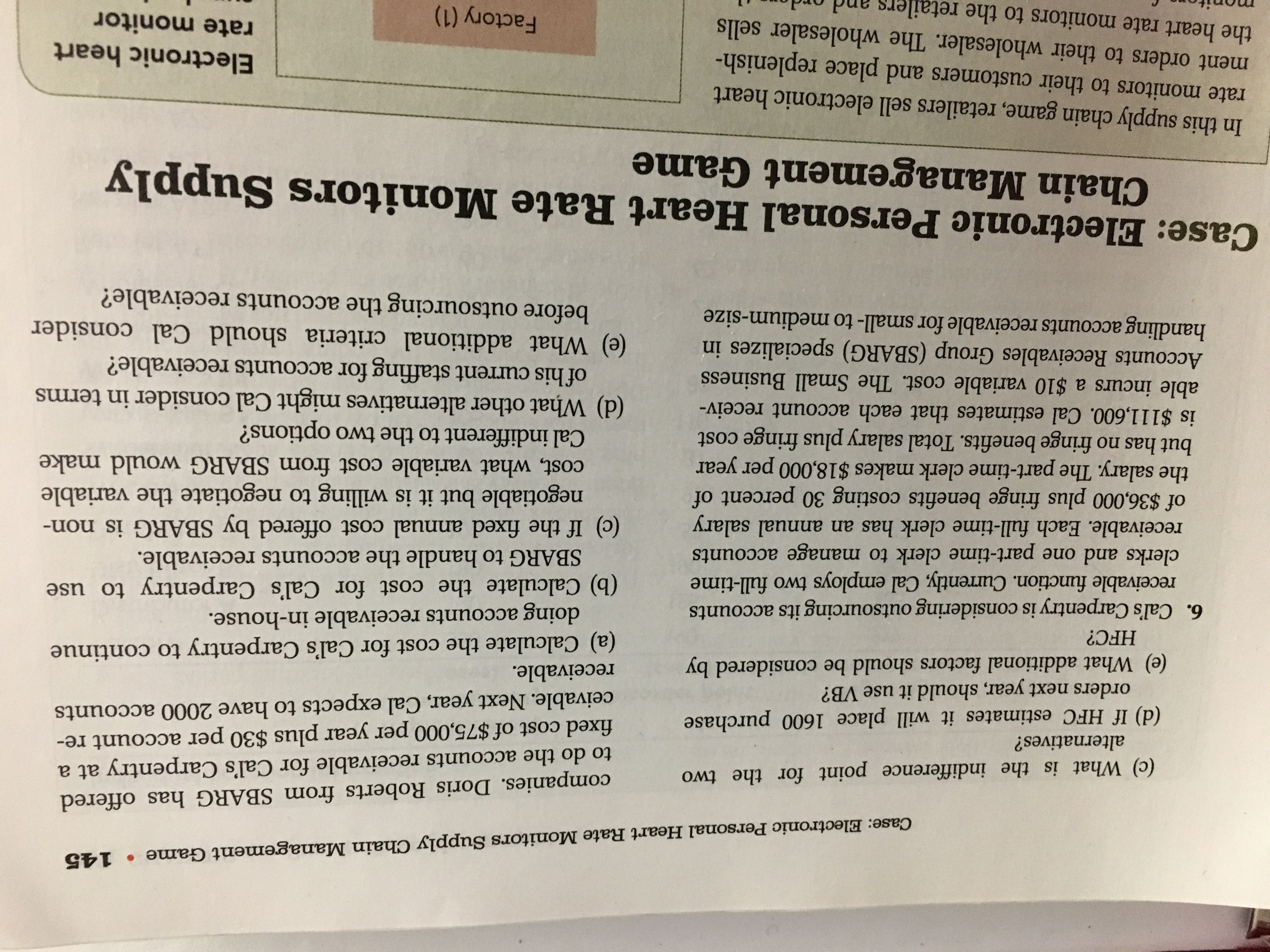 Case: Electronic Personal Heart Rate Monitors Supply Chain Management Game • 145
companies. Doris Roberts from SBARG has offered
to do the accounts receivable for Cal's Carpentry at a
fixed cost of $75,000 per year plus $30 per account re-
ceivable. Next year, Cal expects to have 2000 accounts
(c) What is the indifference point for the two
alternatives?
(d) If HFC estimates it will place 1600 purchase
orders next year, should it use VB?
(e) What additional factors should be considered by
receivable.
(a) Calculate the cost for Cal's Carpentry to continue
doing accounts receivable in-house.
(b) Calculate the cost for Cal's Carpentry to use
HFC?
6. Cal's Carpentry is considering outsourcing its accounts
receivable function. Currently, Cal employs two full-time
clerks and one part-time clerk to manage accounts
receivable. Each full-time clerk has an annual salary
of $36,000 plus fringe benefits costing 30 percent of
the salary. The part-time clerk makes $18,000 per year
but has no fringe benefits. Total salary plus fringe cost
is $111,600. Cal estimates that each account receiv-
able incurs a $10 variable cost. The Small Business
Accounts Receivables Group (SBARG) specializes in
handling accounts receivable for small- to medium-size
SBARG to handle the accoounts receivable.
(c) If the fixed annual cost offered by SBARG is non-
negotiable but it is willing to negotiate the variable
cost, what variable cost from SBARG would make
Cal indifferent to the two options?
(d) What other alternatives might Cal consider in terms
of his current staffing for accounts receivable?
(e) What additional criteria should Cal consider
before outsourcing the accounts receivable?
Case: Electronic Personal Heart Rate Monitors Supply
Chain Management Game
In this supply chain game, retailers sell electronic heart
rate monitors to their customers and place replenish-
ment orders to their wholesaler. The wholesaler sells
Electronic heart
the heart rate monitors to the retailers and or
rate monitor
Factory (1)
monitor
