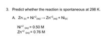 3. Predict whether the reaction is spontaneous at 298 K.
A. Zn (6) + Ni*?(aq) → Zn2(aq) + Nie)
Ni+2
(aq) = 0.50 M
Zn+2
(aq)
= 0.76 M
