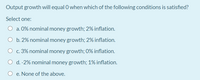 Output growth will equal O when which of the following conditions is satisfied?
Select one:
a. 0% nominal money growth; 2% inflation.
O b. 2% nominal money growth; 2% inflation.
O c. 3% nominal money growth; 0% inflation.
O d. -2% nominal money growth; 1% inflation.
O e. None of the above.
