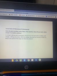 Conservation Of Momentum (PS x
com/u/0/c/MTUZNTEOOTQXN)Y4/a/M]K2ODYXODE20DQ5/details
Crazy Parking on S.
i-Ready -Find One..
A Classroom
* Word Root Of The D.
G how do you make a.
Children of War. Ha.
Conservation Of Momentum PS (Homework)
Solve the given problem using Given, Find, Equation. Show All your work. Write
answer in complete sentence.
1. A small, 100.0 g cart is moving at 1.20 m/s on an air track when it collides with
a larger, 1.00 kg cart at rest. After the collision, the small cart recoils at 0.850 m/s.
What is the speed of the large cart after the collision?
hp
cello Smooth
