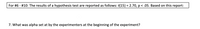 For #6 - #10: The results of a hypothesis test are reported as follows: t(15) = 2.70, p < .05. Based on this report:
%3D
7. What was alpha set at by the experimenters at the beginning of the experiment?
