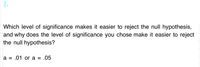 Which level of significance makes it easier to reject the null hypothesis,
and why does the level of significance you chose make it easier to reject
the null hypothesis?
6,
a = .01 or a = .05
