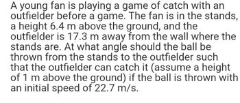 A young fan is playing a game of catch with an
outfielder before a game. The fan is in the stands,
a height 6.4 m above the ground, and the
outfielder is 17.3 m away from the wall where the
stands are. At what angle should the ball be
thrown from the stands to the outfielder such
that the outfielder can catch it (assume a height
of 1 m above the ground) if the ball is thrown with
an initial speed of 22.7 m/s.