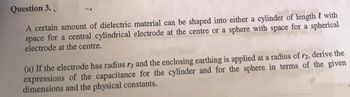Question 3.
A certain amount of dielectric material can be shaped into either a cylinder of length 7 with
space for a central cylindrical electrode at the centre or a sphere with space for a spherical
electrode at the centre.
(a) If the electrode has radius ry and the enclosing earthing is applied at a radius of r2, derive the
expressions of the capacitance for the cylinder and for the sphere in terms of the given
dimensions and the physical constants.