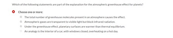 Which of the following statements are part of the explanation for the atmospheric greenhouse effect for planets?
x Choose one or more:
The total number of greenhouse molecules present in an atmosphere causes the effect.
Atmospheric gases are transparent to visible light but block infrared radiation.
Under the greenhouse effect, planetary surfaces are warmer than thermal equilibrium.
An analogy is the interior of a car, with windows closed, overheating on a hot day.