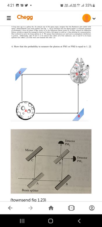 4:21
C
= Chegg
A long time ago in a galaxy far, far away,in one of the space sagas, imagine that the Resistance gets tasked with
using a Mach-Zehnder type beam splitter (see Fig. 1. 23 in Townsend and the sketch below) to transmit messages
of wavelength A from the planet D'Qar (point A) to the Millenium Falcon (point D). If PM₂, aboard the Millenium
Falcon, records no signal the message is coded as 0 while a full signal is coded as 1, thus allowing for communication.
One is allowed to move the beam splitter at A. We assume that radiowaves are used and no atmospheric interference
is present. Additionally, take B and C to be mirrors that reflect all of the radiowave, and A and D to be beam
splitters that reflect 1/2 of the wave and transmit the other 1/2.
4. Show that the probability to measure the photon at PM1 or PM2 is equal to 1. [2]
Mirror
Band's
C
|||
A
Beam splitter
(townsend fig 1.23)
Vo))
LTE1
D
ا...
Vo) 4G+ 33%
LTE2
B
Detector
PM₂
B
Detector
PM₁
(00