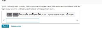 Part I
What is the x coordinate of the object? Keep in mind that a real image and a real object should be on opposite sides of the lens.
Express your answer in centimeters, as a fraction or to three significant figures.
z =
for Pärt for Pårt undo for Part redo for Part I reset for Part I keyboard shortcuts for Part I help for Part I
Submit Request Answer
cm