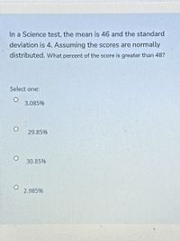 In a Science test, the mean is 46 and the standard
deviation is 4. Assuming the scores are normally
distributed. What percent of the score is greater than 48?
Select one:
3.085%
29.85%
30.85%
2.985%
