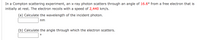 In a Compton scattering experiment, an x-ray photon scatters through an angle of 16.6° from a free electron that is
initially at rest. The electron recoils with a speed of 2,440 km/s.
(a) Calculate the wavelength of the incident photon.
nm
(b) Calculate the angle through which the electron scatters.
