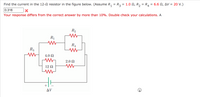 Find the current in the 12- resistor in the figure below. (Assume R, = R3 = 1.0 N, R, = R4
6.6 Ω, Δν= 20 V.)
0.316
Your response differs from the correct answer by more than 10%. Double check your calculations. A
R2
R1
R4
R3
4.0 Ω
2.0 Ω
12 N
+
AV
