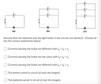 +
(a)
(b)
(c)
Assume that the batteries and the light bulbs in the circuits are identical. Choose all
the the correct statements below:
Currents passing the bulbs are different with la < lb < Ic.
Currents passing the bulbs are the same with la= lb = Ic.
Currents passing the bulbs are different with la > lb > Ic.
The battery wired in circuit (a) lasts the longest.
The batteries wired in circuit (c) last the longest.
