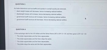 QUESTION 3
As trade distortions such as tariffs and quotas in a small country are removed,
dead weight losses will decrease, hence increasing national welfare.
deadweight losses will increase, hence decreasing national welfare.
government tariff revenue will increase, hence increasing national welfare.
government tariff revenue will decrease, hence decreasing national welfare.
QUESTION 4
If the exchange rate for the US dollars and the Swiss francs (SF) is SF1.5 = $1 and then goes to SF1.52 = $1:
The dollar depreciates and the franc appreciates.
The dollar appreciates and the franc stays the same.
The dollar appreciates and the franc depreciates.
The dollar stays the same and the franc appreciates.