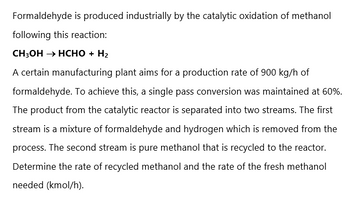 Formaldehyde is produced industrially by the catalytic oxidation of methanol
following this reaction:
CH3OH → HCHO + H₂
A certain manufacturing plant aims for a production rate of 900 kg/h of
formaldehyde. To achieve this, a single pass conversion was maintained at 60%.
The product from the catalytic reactor is separated into two streams. The first
stream is a mixture of formaldehyde and hydrogen which is removed from the
process. The second stream is pure methanol that is recycled to the reactor.
Determine the rate of recycled methanol and the rate of the fresh methanol
needed (kmol/h).