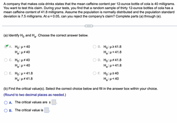 A company that makes cola drinks states that the mean caffeine content per 12-ounce bottle of cola is 40 milligrams.
You want to test this claim. During your tests, you find that a random sample of thirty 12-ounce bottles of cola has a
mean caffeine content of 41.8 milligrams. Assume the population is normally distributed and the population standard
deviation is 7.5 milligrams. At α = 0.05, can you reject the company's claim? Complete parts (a) through (e).
(a) Identify Ho and H₂. Choose the correct answer below.
A. Ho: μ = 40
Ha: μ#40
O C. Ho: μ#40
Ha: μ = 40
E. Ho: μ = 41.8
Ha: μ#41.8
B. Ho: μ ≥41.8
Hg:μ <41.8
D. Ho: μ#41.8
Ha:μ=41.8
F. Ho:μ ≥40
Ha: μ< 40
(b) Find the critical value(s). Select the correct choice below and fill in the answer box within your choice.
(Round to two decimal places as needed.)
O A. The critical values are ±
B. The critical value is