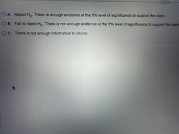 OA. Reject Ho. There is enough evidence at the 5% level of significance to support the claim.
B. Fail to reject Ho. There is not enough evidence at the 5% level of significance to support the claim
OC. There is not enough information to decide.