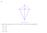 R
Figure not drawn to scale
If figure QRST is a kite with QS = 80 cm, RS = 50 cm, and RT = 105 cm, what is the length of side ST?
ОА. 40 ст
ОВ. 75 сm
ОС. 85 сm
OD. 115 cm
2.
