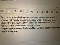 Sbject
305/5,
B I
x²
X2
Scores on a standardized exam are normally distributed with a
mean of 527 and a standard deviation of 70. The figure below
shows the distribution of the scores on a standardized exam.
Calculate the shaded area under the curve.
Express your answer in decimal form with at least two decimal
place accuracy.
III
!!!
