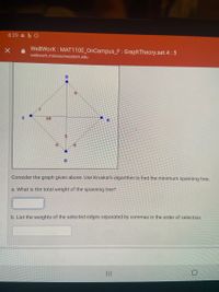 8:29 b
WeBWork : MAT110E_OnCampus_F : GraphTheory.set.4 :5
webwork.missouriwestern.edu
C
10
Consider the graph given above. Use Kruskal's algorithm to find the minimum spanning tree.
a. What is the total weight of the spanning tree?
b. List the weights of the selected edges separated by commas in the order of selection.
II
