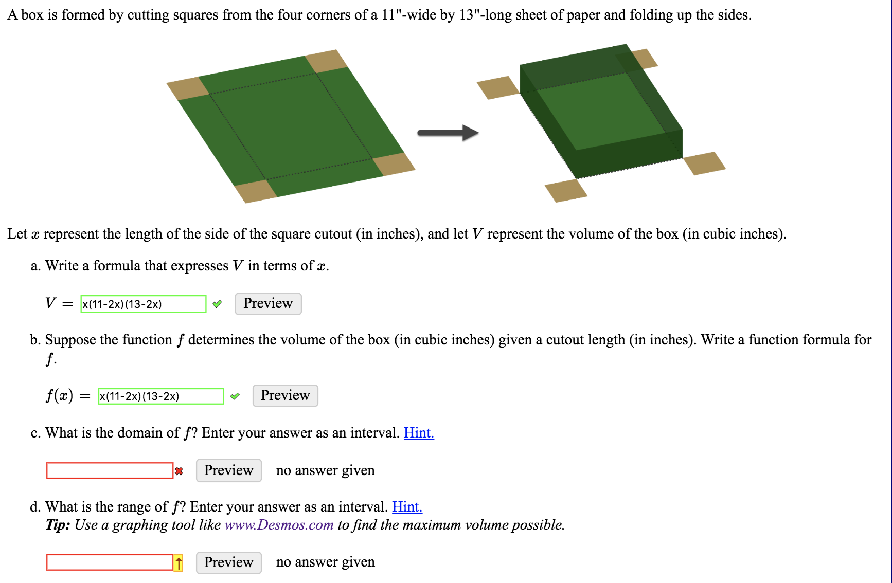A box is formed by cutting squares from the four corners of a 11"-wide by 13"-long sheet of paper and folding up the sides.
Let x represent the length of the side of the square cutout (in inches), and let V represent the volume of the box (in cubic inches)
a. Write a formula that expresses V in terms of x.
V
Preview
x (11-2x) (13-2x)
b. Suppose the function f determines the volume of the box (in cubic inches) given a cutout length (in inches). Write a function formula for
f.
f(x) = x(11-2x) (13-2x)
Preview
c. What is the domain of f? Enter your answer as an interval. Hint.
Preview
no answer given
d. What is the range of f? Enter your answer as an interval. Hint.
Tip: Use a graphing tool like www.Desmos.com to find the maximum volume possible.
Preview
no answer given
