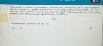 K
Save
A brine solution of salt flows at a constant rate of 8 L/min into a large tank that initially held 100 L of brine solution in
which was dissolved 0.15 kg of salt. The solution inside the tank is kept well stirred and flows out of the tank at the
same rate. If the concentration of salt in the brine entering the tank is 0.03 kg/L, determine the mass of salt in the tank
after t min. When will the concentration of salt in the tank reach 0.02 kg/L?
Determine the mass of salt in the tank after t min.
mass
☐ kg