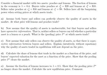 Consider a financial market with two assets: peaches and lemons. The fraction of lemons
in the economy is λ = 0.4. Buyers value peaches at up = $20 and lemons at v= $10.
Sellers value peaches at vs = $16 and lemons at vi = $8. Sellers have all the bargaining
power when setting prices at which assets trade.
a) Assume both buyer and sellers can perfectly observe the quality of assets in the
market. At what price will lemons and peaches trade?
b) Now assume that the quality of assets is unobservable, but that buyers and sellers
have symmetric information. That is, neither sellers or buyers can tell whether a particular
asset is a lemon or a peach. What is the (pooling) price P* at which assets trade?
c) Now assume that only sellers can observe the quality of assets, so that there is asym-
metric information between buyers and sellers. Explain (intuitively, without equations)
why the quality of assets traded in equilibrium will now depend on the price.
d) Calculate the share of lemons that trade in the market as a function of the price, and
buyers' expected valuation for the asset as a function of the price. Show that the pooling
price P* clears the market.
e) Assume the fraction of lemons increases to λ = 0.5. Show that the pooling price P*
no longer clears the market. Calculate the new equilibrium price. Comment.