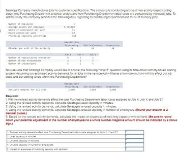 Saratoga Company manufactures jobs to customer specifications. The company is conducting a time-driven activity-based costing
study in Its Purchasing Department to better understand how Purchasing Department labor costs are consumed by Individual jobs. To
ald the study, the company provided the following data regarding its Purchasing Department and three of its many jobs:
Number of employees
Average salary per employee
Weeks of employment per year
Hours worked per week
Practical capacity percentage
$ 30,000
52
40
85%
Requisition
Processing
15
Bid Evaluation
Inspection
45
30
Minutes per unit of the activity
Job X
Job Y
Job Z
Number of requisitions processed
Number of bid evaluations
6
3
2
2
1
3
Number of inspections
5
1
5
Now assume that Saratoga Company would like to answer the following "what if" question using its time-driven activity-based costing
system: Assuming our estimated activity demands for all jobs in the next period will be as shown below, how will this affect our job
costs and our staffing levels within the Purchasing Department?
Activity demands for all jobs
Required:
Requisition
Processing
2,400
Bid Evaluation
3,850
Inspection
6,600
1. Will the revised activity demands affect the total Purchasing Department labor costs assigned to Job X, Job Y, and Job Z?
2. Using the revised activity demands, calculate Saratoga's used capacity in minutes.
3. Using the revised activity demands, calculate Saratoga's unused capacity in minutes.
4. Using the revised activity demands, calculate Saratoga's unused capacity in number of employees. (Round your answer to 2
decimal places.)
5. Based on the revised activity demands, calculate the impact on expenses of matching capacity with demand. (Be sure to round
down your potential adjustment in the number of employees to a whole number. Negative amount should be Indicated by a minus
sign.)
1. Revised activity demands affect total Purchasing Department labor costs assigned to Jobs X, Y and Z?
2. Used capacity in minutes
3. Unused capacity in minutes
4. Unused capacity in number of employees
5. Impact on expenses of matching capacity with demand
