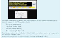 E Text Analysis
Hope the exam paper is not too difficult and everyone
manage to score good grades for the subject
Wish you all the best in your future study and happy to
spend some good times with all of you in the subject
Evaluate
Longest difficult Shortest is
Count 41
Average 4.049
String Info
Longest word: difficult
Shortest word: is
No of words: 41
Average length: 4.049
OK
User enters some sentences (without punctuation marks) in the text area and press the evaluate
button to analyze the text. The analysis includes
One of the longest words
One of the shortest words
The total number of words
The average length of all words
The analysis results are stored in the text fields with labels next to them; and the summary result is
also displayed in another pane.
Have a Lambda expression when implementing listener to the evaluate button.
