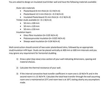 You are asked to design an insulated stud timber wall and have the following materials available:
Outer skin materials.
●
Plasterboard 8 mm thick (k= 0.3 W/m.K)
Plasterboard 12.5 mm thick (k = 0.3 W/m.K)
Insulated Plasterboard 25 mm thick (k = 0.2 W/m.K)
Timber studs available (k = 0.1 W/m.K)
50 mm x 100 mm
50 mm x 120 mm
50 mm x 150 mm
Insulation layers
Glass fibre insulation (k= 0.05 W/m.K)
● Polyisocyanurate insulation (k= 0.025 W/m.K)
Sheeps wool insulation (k= 0.04 W/m.K)
●
Wall construction should consist of two outer plasterboard skins, followed by an appropriate
stud/insulation infill layer. Studs can be placed vertically at 400 mm or 600 mm intervals and you
may ignore any requirement for horizontal studding.
1) Draw a plan (top view) cross section of your wall indicating dimensions, spacing and
material choices.
2) Calculate the thermal resistance of your wall.
3) If the internal convective heat transfer coefficient in room one is 10 W/m²K and in the
second room it is 15 W/m²K. Calculate the total heat transfer through the wall assuming
room one is maintained at 22°C and room two is at 16°C stating clearly any assumptions
made.